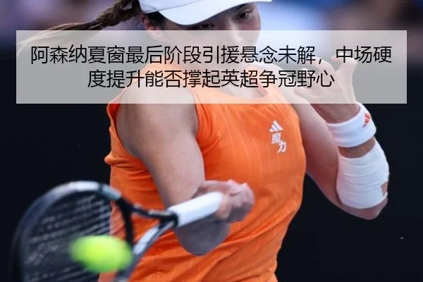 阿森纳夏窗最后阶段引援悬念未解，中场硬度提升能否撑起英超争冠野心